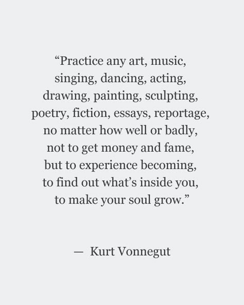 "Practice any art, music, singing, dancing, acting, drawing, painting, sculpting, poetry, fiction, essays, reportage, no matter how well or badly, not to get money and fame, but to experience becoming, to find out what's inside you, to make your soul grow." -Kurt Vonnegut Acting Drawing, Kurt Vonnegut Quotes, Music Singing, Kurt Vonnegut, Wonderful Words, How To Get Money, Quotes Words, Note To Self, Creative Process