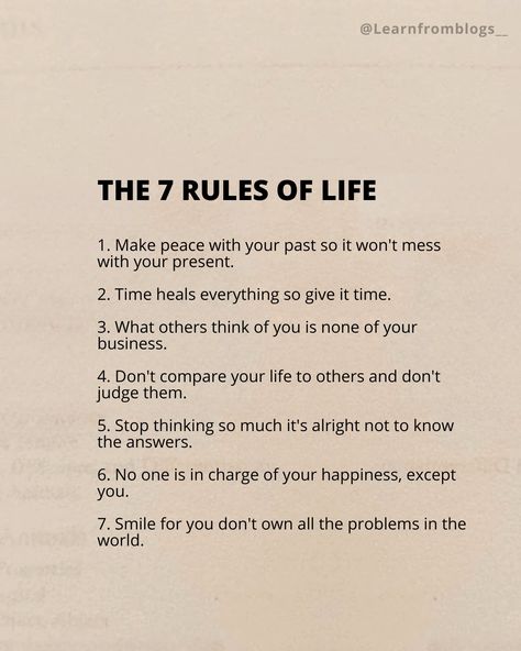 The 7 Rules of Life 1. Make peace with your past so it won't mess with your present. 2. Time heals everything so give it time. 3. What others think of you is none of your business. 4. Don't compare your life to others and don't judge them. 5. Stop thinking so much it's alright not to know the answers. 6. No one is in charge of your happiness, except you. 7. Smile for you don't own all the problems in the world. #ruleoflife #rulesofsurvival #Rules #liferules #peace #smiles #smile #dont... Don’t Compare Your Life To Others., Stop Thinking So Much, Make Peace With Your Past, Problems In The World, Time Heals Everything, Give It Time, None Of Your Business, Rules Of Life, 7 Rules Of Life