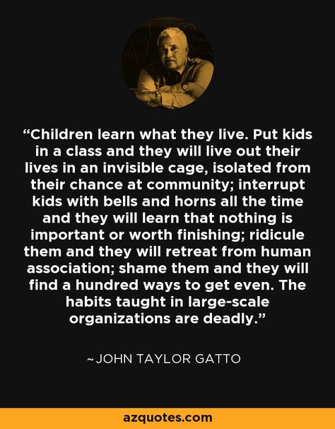 Children learn what they live. Put kids in a class and they will live out their lives in an invisible cage, isolated from their chance at community; interrupt kids with bells and horns all the time and they will learn that nothing is important or worth finishing; ridicule them and they will retreat from human association; shame them and they will find a hundred ways to get even. The habits taught in large-scale organizations are deadly. - John Taylor Gatto John Taylor Gatto Quotes, John Taylor Gatto, Unschool Quotes, Homeschool Motivation, Children Learn What They Live, Teaching Aesthetic, Az Quotes, Homeschool Goals, Homeschool Room Organization