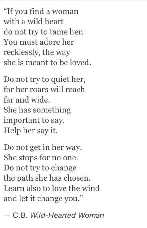 "If you find a woman with a wild heart do not try to tame her. You must adore her recklessly, the way she is meant to be loved.  Do not try to quiet her, for her roars will reach far and wide. She has something important to say. Help her say it.  Do not get in her way She stops for no one. Do not try to change the path she has chosen. Learn also to love the wind and let it change you." C.B. Wild-Hearted Woman Wild Heart, Wild Woman, Wild Hearts, Poetry Quotes, Rumi, The Words, Great Quotes, Beautiful Words, Quotes Deep