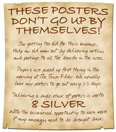 A simple and handwritten poster calls for aid:

These Posters Don’t Go Up By Themselves!

I’m getting too old for this business… Help an old man out by delivering notices and postings to all the boards in the area.

Papers are picked up first thing in the morning at The Town Flier. We usually have new posters to go out every 2-3 days.

Delivering a single stack of posters is worth 8 Silver. With the occasional opportunity to earn more if any messages need to be brought back. Dnd Downtime, Dnd Blacksmith Shop Names, Dnd Notice Board, Dnd Traveling, Dnd Wanted Poster, Dnd Travel Encounters, Dnd Bulletin Board, Dnd Quest Board, Dnd Sayings