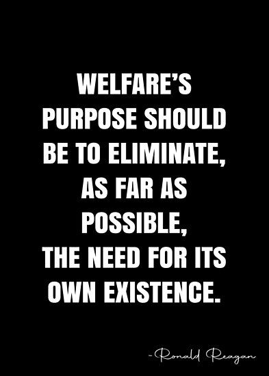 Welfare’s purpose should be to eliminate, as far as possible, the need for its own existence. – Ronald Reagan Quote QWOB Collection. Search for QWOB with the quote or author to find more quotes in my style… • Millions of unique designs by independent artists. Find your thing. Reagan Quotes, Welfare Quotes, Ronald Reagan Quotes, White Quote, More Quotes, Ronald Reagan, Quote Posters, Quotes To Live By, Sale Poster