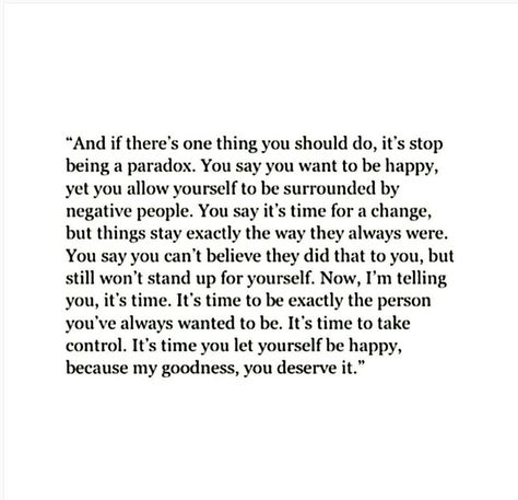 "And if there's one thing you should do, it's stop being a paradox. You say you want to be happy, yet you allow yourself to be surrounded by negative people. You say it's time for a change, but things stay exactly the way they always were. You say you can't believe they did tht to you , but still won't stand up for yourself. Now, I'm telling you, it's time. It's time to be exactly the person you've always wanted to be." ♡ Quotes About Moving, Quote Unquote, Negative People, Buddha Quotes, Super Quotes, Quotes About Moving On, Moving On, Move On, Daily Quotes