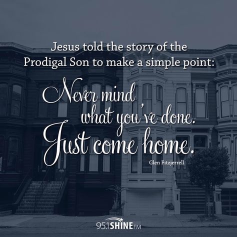 Jesus told the story of the Prodigal Son to make a simple point: Never mind what you've done. Just come home - Glen Fitzjerrel. Remember though that it was the faithful son who retained his inheritance. The prodigal was forgiven, but he had to start over again. The Prodigal Son, Prodigal Son, Church Quotes, Lds Quotes, Biblical Quotes, Walk By Faith, Spiritual Inspiration, Christian Inspiration, Jesus Loves