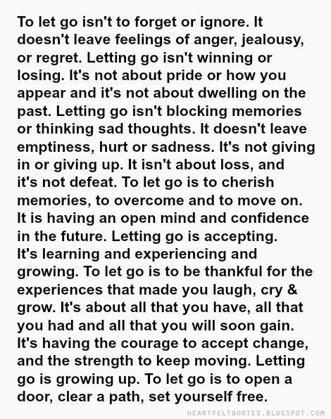 To let go isn't to forget or ignore. It doesn't leave feelings of anger, jealousy, or regret. Letting go isn't winning or losing. It's not about pride or how you appear and it's not about dwelling on the past. Letting go isn't blocking memories or thinking sad thoughts. It doesn't leave emptiness, hurt or sadness. It's not giving in or giving up. It isn't about loss, and it's not defeat. To let go is to cherish memories, to overcome and to move on. It is having an open mind and confidence in ... Learning To Let Go Quotes Relationships, I Love You But I Need To Let You Go, Quotes To Let Go, Quotes Strong Woman, Let Go Quotes, Health Sayings, Woman Motivation, Love And Life Quotes, Let Go Of Anger