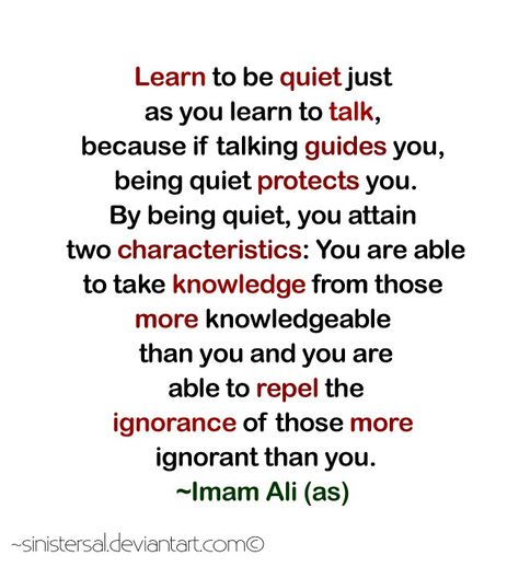 "Learn to be quiet just as you learn to talk, because if talking guides you, being quiet protects you. By being quiet, you attain two characteristics : you are able to take knowledge from those more knowledgeable that you and you are able to repel the ignorance of those more ignorant than you." -Imam Ali (AS) Learning To Be Quiet, Learning To Be Quiet Quotes, Learn To Be Quiet, How To Be Quiet, Islamic Proverbs, Moula Ali, Quiet Quotes, Islamic Facts, Maula Ali