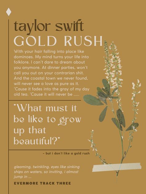 this poster depicts lyrics from taylor swift’s song “gold rush” from her 9th album evermore. the background is an almost golden yellow and on the right there is a dried flower “taped” to the poster. the specific lyrics are the refrain, “what must it be like to grow up the beautiful,” “but i don’t like a gold rush,” and the intro/outro Gold Rush Aesthetic Taylor Swift, Bookish Posters Aesthetic, Taylor Swift Posters Evermore, Carina Aesthetic, Minimal Vintage Aesthetic, Taylor Swift Prints For Wall, Taylor Swift Posters Vintage, Taylor Swift Vintage Poster, Gold Rush Aesthetic