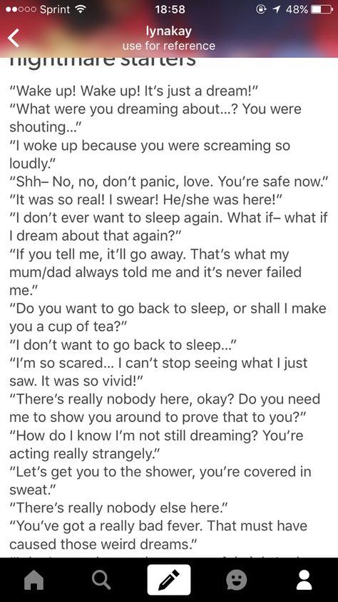 I JUST HAD A THOUGHT READING THIS. There's really nobody else here. Nobody. Nobody at all. Including the one who woke the person up... Comfort Sentence Starters, Nightmare Whump, How To Write Nightmares, Waking Up From A Nightmare Drawing, Nightmare Ideas Writing, How To Write A Nightmare, Nightmare Dialogue Prompts, Comfort Starters, Whump Prompts Nightmare