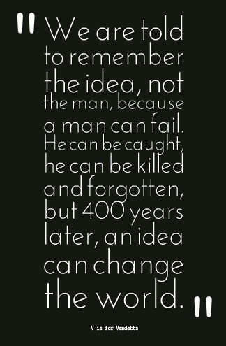 V is for Vendetta  We are taught to remember the idea, not the man, because a man can fail. He can be caught he can be killed and  forgotten but 400 years later an idea can still change the world. V Is For Vendetta, V For Vendetta Quotes, Vendetta Quotes, Ideas Are Bulletproof, V For Vendetta, Writing Quotes, Change The World, Movie Quotes, Great Quotes