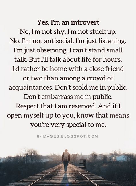 Introvert Quotes Yes, I'm an introvert No, I'm not shy, I'm not stuck up. No, I'm not antisocial. I'm just listening. I'm just observing. I can't stand small talk. But I'll talk about life for hours. I'd rather be home with a close friend or two than among a crowd of acquaintances. Don't scold me in public. Don't embarrass me in public. Respect that I am reserved. And if I open myself up to you, know that means you're very special to me. Shy Quotes, Quiet Quotes, Introvert Problems, Introvert Quotes, Introvert Humor, Stuck Up, John Maxwell, Small Talk, Self Quotes