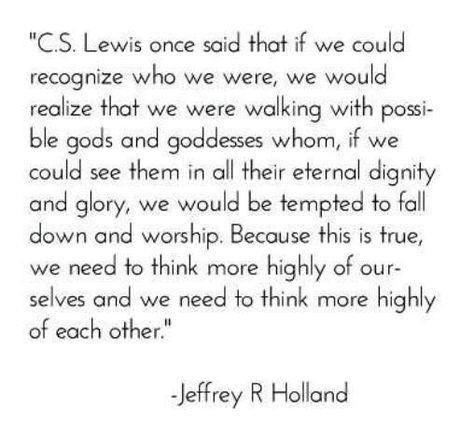 "C.S. Lewis once said that if we could recognize who we were, we would realize that we were walking with possible gods and goddesses, whom if we could see them in all their eternal dignity and glory, we would be tempted to fall and worship. Because it is true, we need to think more highly of ourselves and we need to think more highly of each other." Jeffrey R. Holland Holland Quotes, Jeffrey R. Holland, Proclamation To The World, Mormon Quotes, Jesus Christ Quotes, Gospel Quotes, Conference Quotes, Family Forever, Church Quotes