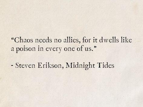 “Chaos needs no allies, for it dwells like a poison in every one of us.” - Steven Erikson, Midnight Tides #quotes #fantasy #books #StevenErikson #MalazanBook Quotes Chaos, Poison King Quotes, Quotes About Poison, Quotes About Chaos, Apocalypse Quotes, Quotes About Fantasy Magic, Poison Quotes, Delores Cannon Quotes, Saddest Quotes In Literature