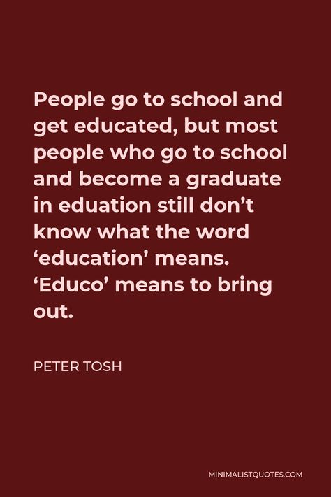 Peter Tosh Quote: People go to school and get educated, but most people who go to school and become a graduate in eduation still don't know what the word 'education' means. 'Educo' means to bring out. Peter Tosh Quotes, Thought Related To Education, Education Is Important Quotes, Education Importance Quotes, Famous Education Quotes, Rastafari Quotes, Qoutes About Knowledge Education, Radio Song, Peter Tosh