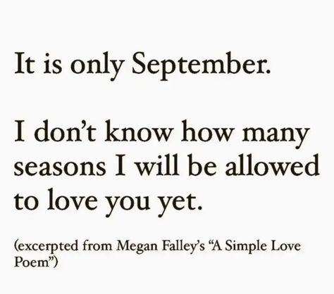 It is only
September.
I don't know how many seasons I will be allowed to love you yet.
(excerpted from Megan Falley's "A Simple Love
Poem") September Quotes, Monthly Quotes, Love Poem, Writing Poetry, Literary Quotes, A Poem, Poem Quotes, Hopeless Romantic, Poetry Quotes