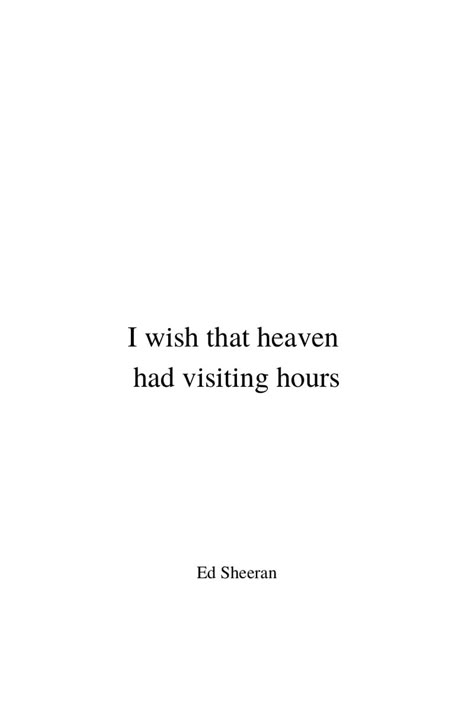 Minimalist black text on white background. In the middle of the pin it says ‚I wish that heaven had visiting hours‘ in two lines. This is the starting line from Ed Sheeran‘s song ‚Visiting Hours‘. On the bottom of the pin it says ‚Ed Sheeran‘ in the same lettering as the lyrics above, but in smaller size. Both text passages are aligned in the center line. Heaven Visiting Hours Quotes, If Heaven Had Visiting Hours, I Wish Heaven Had Visiting Hours Quotes, Visiting Hours In Heaven Quotes, I Have An Angel In Heaven, Visiting Hours Ed Sheeran Lyrics, Tattoo For Angel In Heaven, Quotes About Angels In Heaven, Quotes About Loved Ones In Heaven