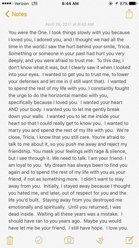 Patricia Ann, my gentle friend, you have my heart and I love you. I'm not living in the past. I'm not looking back. I'm not trying to pick up where we left off, or start anything inappropriate. I want and need you in my life, my dear. I don't want to lose your friendship. I can't bear to lose you a second time. I never forgot you. I fell in love with you the day I met you. When I looked into your eyes and you smiled at me, you stole my heart. I melted, then and there, and my soul was yours forev Im Not Happy With You Quotes, Im Going To Miss You My Friend, I Can’t Ever Lose You, Read When You Miss Me Letters, Take Me Back Paragraphs, What Are You Willing To Do, How To Start A Letter To A Best Friend, Read This When You Miss Me, I Miss You Paragraphs