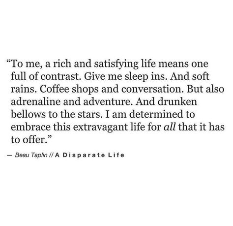 to me, a rish and satisfying life means one full of contrast. Give me sleep ins. And soft rains. Coffee shops and conversation. But also adrenaline and adventure. And drunken bellows to the stars. I am determined to embrace the extravagant life of all that it has to offer. Cambodian Jewelry, Beau Taplin Quotes, Nice Images, And So It Begins, True Words, Pretty Words, Beautiful Words, Inspirational Words, Cool Words