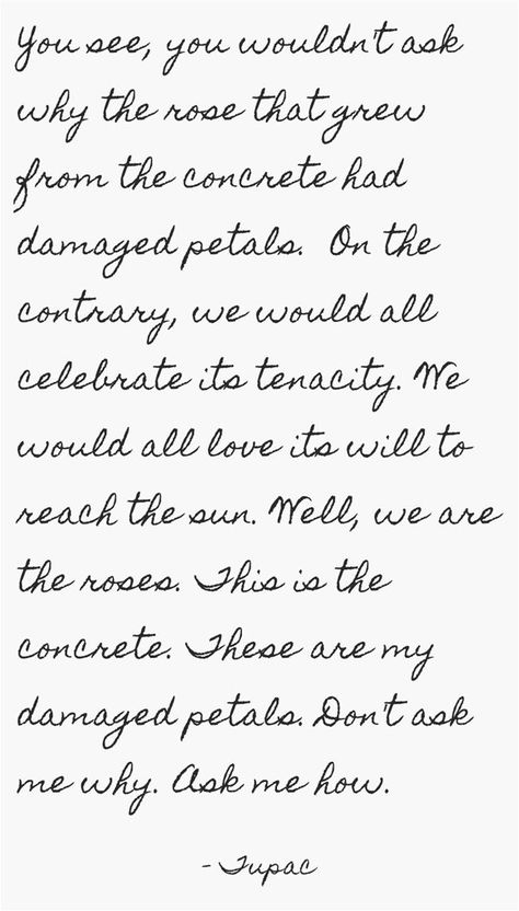 You see, you wouldn't ask why the rose that grew from the concrete had damaged petals. On the contrary, we would all celebrate its tenacity. We would all love its will to reach the sun. Well, we are the roses. This is the concrete. These are my damaged petals. Don't ask me why. Ask me how. Tupac Rose That Grew From Concrete, Rose That Grew From Concrete Art, Rose That Grew From Concrete, The Rose That Grew From Concrete Tattoo, Tupac Poems, Rose From Concrete, 2pac Quotes, Tupac Quotes, Tupac Shakur