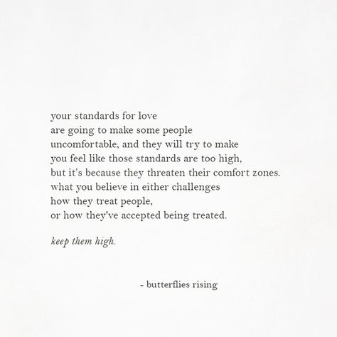 your standards for love are going to make some people uncomfortable, and they will try to make you feel like those standards are too high, but it’s because they threaten their comfort zones. what you believe in either challenges how they treat people, or how they've accepted being treated.  keep them high.  – butterflies rising Some People Are Not Worth It, Being Treated Like You Dont Exist, Careful How You Treat People Quotes, How To Be Treated Quotes, Treat People Like They Treat You, Treat Him Right Quotes, Being Treated Well Quotes, Do Not Settle Quotes, People Treating You Poorly Quotes