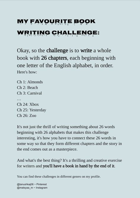 Want to write a novel but can't find the beginning, ending, and the thing in between that's called plot? I've got you. The novel writing challenge/exericse I brought for you is very predetermined and surprisingly creative. You choose the names of the 26 chapters and go through them. Then guess what? You need to somehow bring all these words together so that they remain compatible with each other and make a masterpiece. Believe me, it's going to be phenomenal and you're going to feel great. How To End A Chapter, Book Writing Challenge, Novel Writing Challenge, Writing Challenges, Book Chapter, Poetry And Art, Make A Book, Write A Novel, Writing Challenge