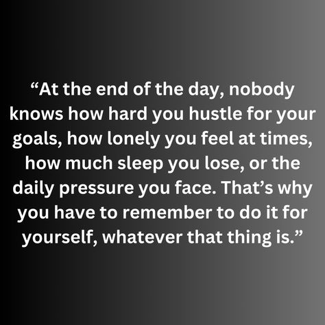 “At the end of the day, nobody knows how hard you hustle for your goals, how lonely you feel at times, how much sleep you lose, or the daily pressure you face. That’s why you have to remember to do it for yourself, whatever that thing is.” Losing Sleep Over You, Some Things Have To End Quotes, No Matter How Hard You Try, Not On My Level Quotes, Feeling Pressured Quotes, At The End Of The Day You Have Yourself, Having A Hard Time Quotes, At The End Of The Day Quotes, Only You Quotes