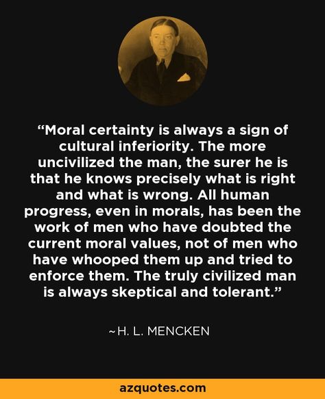 H. L. Mencken: Moral certainty is always a sign of cultural inferiority. The more uncivilized the man, the surer he is that he knows precisely what is right and what is wrong. All human progress, even in morals, has been the work of men who have doubted the current moral values, not of men who have whooped them up and tried to enforce them. The truly civilized man is always skeptical and tolerant. #Quote Tolerance Quotes, Richard Bach Quotes, Ayn Rand Quotes, Value Quotes, Profound Quotes, Moral Values, Warrior Quotes, Sweet Quotes, Meaningful Life