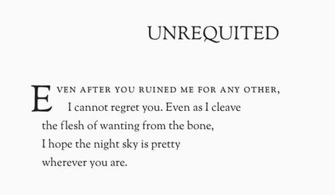 Even after you ruined me for any other, I cannot regret you. Even as I cleave the flesh of wanting from the bone, I hope the night sky is pretty wherever you are. Unrequited Love Poems, Unrequited Love Songs, Loving Someone You Can't Have, Unrequited Love Quotes, Love Quotes Tumblr, Lovers Quotes, Love Picture Quotes, Unrequited Love, Poem Quotes