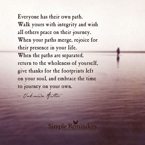 Everyone has their own path. Walk yours with integrity and wish all others peace on their journey. When your paths merge, rejoice for their presence in your life. When the paths are separated, return to the wholeness of yourself, give thanks for the footprints left on your soul, and embrace the time to journey on your own. — Unknown Author Path Quotes, Journey Quotes, Simple Reminders, Different Quotes, A Quote, Beautiful Quotes, The Words, Great Quotes, Beautiful Words