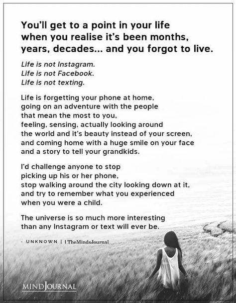 You’ll get to a point in your life when you realise it’s been months, years, decades… and you forgot to live. Life is not Instagram. Life is not Facebook. Life is not texting. Life is forgetting your phone at home, going on an adventure with the people that mean the most to you, feeling, sensing, actually looking around the world and it’s beauty instead of your screen, and coming home with a huge smile on your face and a story to tell your grandkids. #lifequotes #lifelesson There Comes A Point In Your Life, Instead Of Going On Your Phone, Your New Life Is Going To Cost You, What Is Life Meaning, What’s Important In Life Quotes, How To Live A Meaningful Life, Turning My Life Around, Put Down Your Phone Quotes, How To Turn Your Life Around