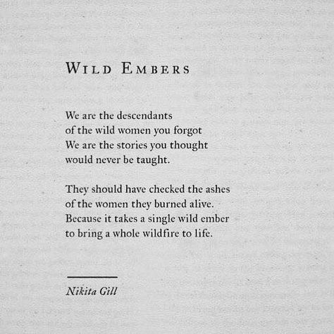 Wild Embers We are the descendants of the wild women you forgot. We are the stories you thought would never be taught. They should have checked the ashes of the women they burned alive. Because it takes a single wild ember to being a whole wildfire to life. Poetic Quote, Nikita Gill, Quotes And Poems, Inspirational And Motivational Quotes, Wild Woman, Poems Quotes, Les Sentiments, Poem Quotes, Quotes Poetry