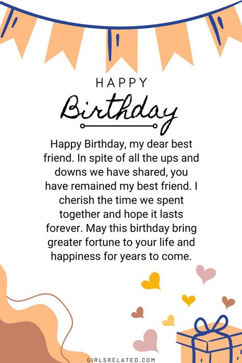 Happy Birthday, my dear best friend. In spite of all the ups and downs we have shared, you have remained my best friend. I cherish the time we spent together and hope it lasts forever. May this birthday bring greater fortune to your life and happiness for years to come. Happy Birthday To You Best Friend, Wish You Happy Birthday Friends, Birthday Wishes For Best Friend Forever, Birthday Wishes For Sweet Friend, Happy Birthday Bestyyy, Greeting Cards For Friends Birthday, Happy Birthday My Sweet Friend, Happy Birthday To My Dear Friend, Happy Birthday Babe Quotes