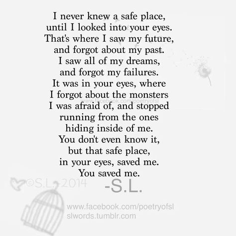 I never knew a safe place, until I looked into your eyes. That's where I saw my future, and forgot about my past. I saw all of my dreams, and forgot about the monsters I was afraid of, and stopped running from the ones hiding inside of me. You don't even know it, but that safe place, in your eyes, saved me. You saved me. - S.L Safe With Him Quote, I Knew The Moment I Met You, Your Safe With Me Quotes, You're The Man Of My Dreams Quotes, You’re My Future Quotes, Be Her Safe Place Quotes, Finding My Way Back To You Quotes, I Love Looking At You Quotes, Life Is But A Stopping Place Poem