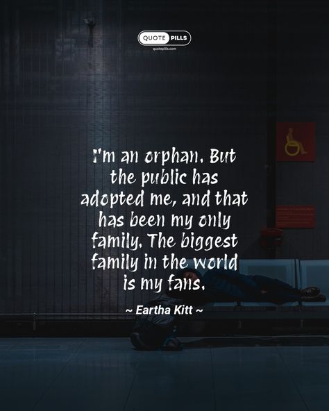 “I'm an orphan. But the public has adopted me, and that has been my only family. The biggest family in the world is my fans.” ~ Eartha Kitt ~ In this quote, the speaker expresses their gratitude for the love and support they have received from their fans. They see their fans as their family, and they are proud to be a part of such a large and supportive community. This quote is a reminder that we are all connected to each other, and that we can find family in the most unexpected of places. ... Orphan Quotes, Quotes Family Love, Places Quotes, Quotes Family, Eartha Kitt, We Are All Connected, Motivational Thoughts, Love And Support, Big Family