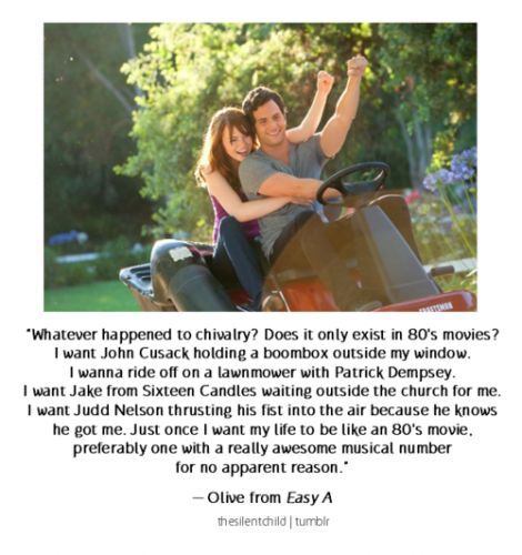 “Whatever happened to chivalry? Does it only exist in 80's movies? I want John Cusack holding a boombox outside my window. I wanna ride off on a lawnmower with Patrick Dempsey. I want Jake from Sixteen Candles waiting outside the church for me. I want Judd Nelson thrusting his fist into the air because he knows he got me. Just once I want my life to be like an 80's movie. Preferably one with a really awesome musical number for no apparent reason” -Easy A Easy A Movie, Olive Penderghast, Judd Nelson, 80's Movies, John Cusack, Sixteen Candles, Can't Buy Me Love, Outside My Window, Patrick Dempsey