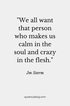 We all want that person who makes us calm in the soul and crazy in the flesh. — Jm Storm | Love quote that’s romantic for her or for him. This soulmate quote is true and deep, it’s a love quote we should live by. Your soulmate is out there and they’re going to love you for you, crazy and all by Quote Catalog. #quotes #love #lovequotes #soulmate The World Has Gone Crazy Quotes, I’m A Romantic Quotes, My Love For Her Quotes Romantic, Jm Storm Quotes For Him, Calm In Love Quotes, True Deep Love Quotes, Crazy About Him Quotes, Calm Soul Quotes, Romantic Relationship Quotes