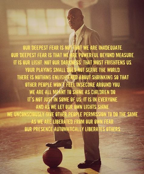 "Our deepest fear is not that we are inadequate. Our deepest fear is that we are powerful beyond measure. It is our light, not our darkness, that most frightens us. Your playing small does not serve the world. There is nothing enlightened about shrinking so that other people won't feel insecure around you. We are all meant to shine as children do. It's not just in some of us; it is in everyone.  #inspirationalquotes  #motivationalquotes Coach Carter Quotes, Our Deepest Fear Quote, Deepest Quotes, Quotes From Movies, Coach Carter, Powerful Beyond Measure, Fear Quotes, Basketball Quotes, Coach Quotes