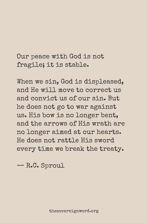 "Our peace with God is not fragile; it is stable. "When we sin, God is displease, and He will move to correct us and convict us of our sin. But he does not go to war against us. His bow is no longer bent, and the arrows of His wrath are no longer aimed at our hearts. He does not rattle His sword everytime we break the treaty." -R.C. Sproul Gods Heart, Peace With God, R C Sproul, Bible Says, Soli Deo Gloria, Knowing God, Verse Quotes, R C, Bible Verses Quotes