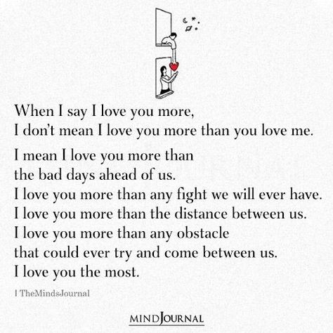 When I say I love you more, I don’t mean I love you more than you love me. I mean I love you more than the bad days ahead of us. I love you more than any fight we will ever have. I love you more than the distance between us. I love you more than any obstacle that could ever try and come between us. I love you the most. Love You More Quotes, Engagement Photo Shoot Beach, Distance Between Us, Quotes About Self Worth, Love Breakup Quotes, The Distance Between Us, Love Texts, Romantic Questions, The Minds Journal