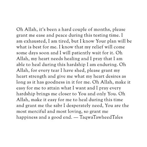 Oh Allah, it's been a hard couple of months, please grant me ease and peace during this testing time. I am exhausted, I am tired, but I know Your plan will be what is best for me. I know that my relief will come someday soon and I will patiently wait for it. Oh Allah, my heart needs healing and I pray that I am able to heal during this hardship I am enduring. Oh Allah, for every tear I have shed, please grant my heart strength and give me what my heart desires as long as it has goodness in it... Allah Knows What Is In Every Heart, May Allah Ease Everything Quotes, Self Healing Quotes Spirituality, Best Healing, Pray Allah, Granted Quotes, I Am Yours, I Am Tired, Am Tired