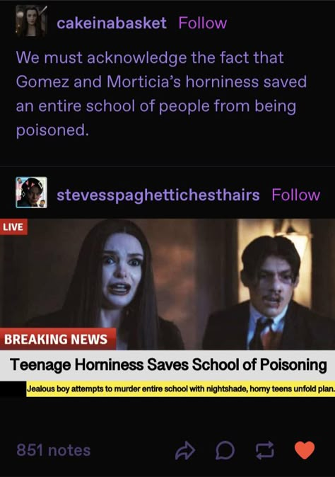 “We must acknowledge the fact that Gomez and Morticia’s horniness saved an entire school of people from being poisoned” 

Live
Breaking News
Teenage Horniness Saves School From Poisoning
Jealous boy attempts to murder entire school with nightshade, horny teens unfold plan Wednesday Addams Recipes, Gomez And Morticia Wednesday, Male Wednesday Addams Fanart, Gomez Addams Fanart, Addams Family Tumblr, Morticia Addams Fanart, Male Wednesday Addams, Wednesday Addams Funny, Morticia X Gomez