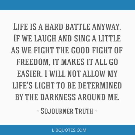 Sojourner Truth Quote: Life is a hard battle anyway. If we laugh and sing a little as we fight the good fight of freedom, it makes it all go easier. I will not allow my life's light to be determined by the darkness around me. Cunning Quotes, Sojourner Truth Quotes, Quotes Freedom, Noah Webster, C S Lewis Quote, Sojourner Truth, C S Lewis, Quote Life, Light Of Life