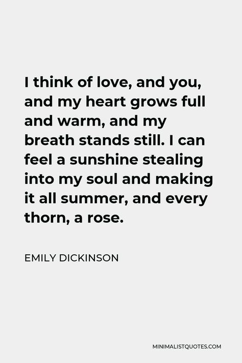 Emily Dickinson Quote: I think of love, and you, and my heart grows full and warm, and my breath stands still. I can feel a sunshine stealing into my soul and making it all summer, and every thorn, a rose. Emily Dickinson Poems Love Poetry, Emily Dickinson Love Quotes, Sunshine Love Quotes, Emily Dickinson Poems Love, Dickinson Quotes, Emily Dickinson Love Poems, Emily Dickinson Poetry, Emily Dickinson Quotes, Dickinson Poems