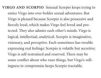 VIRGO AND SCORPIO Sensual Scorpio keeps trying to enticeVirgointoever-boldersexualadventures.But Virgo is pleased because Scorpio is also possessive and fiercely loyal, which makes Virgo feel loved and pro- tected. They also admire each other’s minds. Virgo is logical, intellectual, analytical. Scorpio is imaginative, visionary, and perceptive. Each sometimes has trouble expressing real feelings: Scorpio is volatile but secretive; Virgo is self-restrained and reserved. There may be some conflict Virgo And Scorpio Aesthetic, Virgo And Scorpio Best Friends, Virgo And Scorpio Couple, Scorpio And Virgo Compatibility, Virgo And Scorpio Relationship, Virgo X Scorpio, Scorpio And Virgo Relationship, Possessive Bf, Virgo Scorpio Compatibility