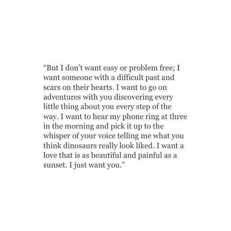 But I don’t want easy or problem free; I want someone with a difficult past and scars on their heart. I want to go on adventures with you, discovering every little thing about you every step of the way. I want to hear my phone ring at three in the morning and pick it up to the whisper of your voice telling me what you think dinosaurs really looked like. I want a love that is as beautiful and painful as a sunset. I just want you. Fitness Gift Ideas, Adorable Quotes, Fitness Gift, Quote Inspirational, Quote Life, Intp, Future Boyfriend, What’s Going On, Motivational Quote