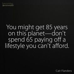 85? I know people with relatives living up to 104 and 107... Good quality living too. Imagine 50 years from now... It is very wise to always live below your means financially. Of course living simply can incorporate certain luxuries, but hopefully you'll enjoy a better quality of life than merely living for creature comforts. Living Beyond Your Means Quotes, Live Below Your Means, Live Below Your Means Quotes, Minimalist Challenge, Living Within Your Means, Living Below Your Means, Life Learning, Meant To Be Quotes, Live Simply