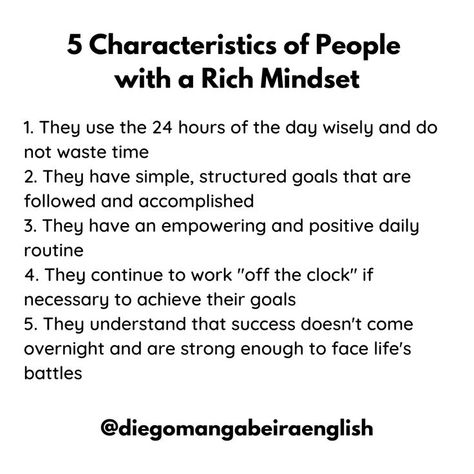 5 Characteristics of People with a Rich Mindset 1. They use the 24 hours of the day wisely and don't waste time 2. They have simple, structured goals that are followed and accomplished 3. They have an empowering and positive daily routine 4. They continue to work "off the clock" if necessary to achieve their goals 5. They understand that success doesn't come overnight and are strong enough to face life's battles Mindset Of Successful People, Rich People Routine, Habits Of Rich People, Wealth Quotes Mindset Successful People, Rich People Mindset, Rich Girl Mindset, Characteristics Of People, Rich Vs Poor, Strong Mindset