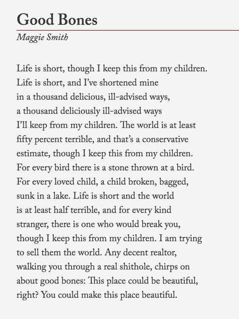 Maggie Smith, “Good Bones” The poem, originally published in Waxwing, is now available as a limited-edition broadside from Tupelo Press. It will be also available in her next collection, Weep Up. You... Maggie Smith, Good Bones, Poetry Words, Writing Poetry, Poem Quotes, A Poem, Life Is Short, Poetry Quotes, Pretty Words