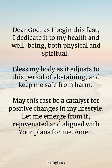 Prayer for Fasting for Health and Well-being: Dear God, as I begin this fast, I dedicate it to my health and well-being, both physical and spiritual. Bless my body as it adjusts to this period of abstaining, and keep me safe from harm. May this fast be a catalyst for positive changes in my lifestyle. Let me emerge from it, rejuvenated and aligned with Your plans for me. Amen. Fasting With God, 3 Day Spiritual Fast, Fasting Bible Verses, Prayer For Fasting, 3 Day Fasting And Prayer, Prayers For Fasting, Fasting Bible, Biblical Fasting, Fasting Prayers