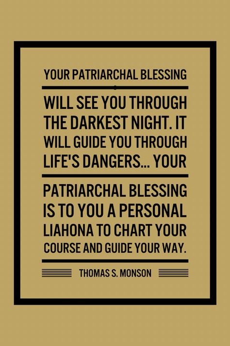 Your patriarchal blessing will see you through the darkest night. It will guide you through life's dangers...Your patriarchal blessing is to you a personal Liahona to chart your course and guide your way. ~ Thomas S. Monson Lds Patriarchal Blessing, Monson Quotes, Patriarchal Blessing, Thomas S Monson, Mormon Quotes, Mormon Temples, General Conference Quotes, Spiritual Things, Darkest Night