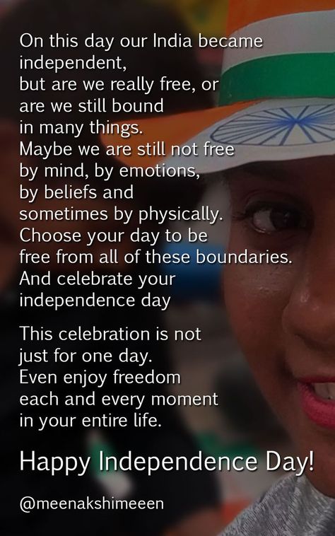 On this day our India became
independent,
but are we really free, or
are we still bound
in many things.
Maybe we are still not free
by mind, by emotions,
by beliefs and
sometimes by physically.
Choose your day to be
free from all of these boundaries.
And celebrate your
independence day..

This celebration is not
just for one day.
Even enjoy freedom
each and every moment
in your entire life.

Happy Independence Day! Quotes On Independence, Independent Quotes, Independence Day Quotes, Freedom Quotes, Instagram Ideas Post, Day Quotes, Happy Independence, Indian Festivals, Happy Independence Day